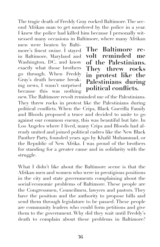 The tragie death of Freddy Gray rocked Baltimore. The see- ond Afrikan man 10 get murdered by the police in a yea I knew the police had killed him because | personally wit- nessed many occasions in Baltimore, where many Afrikan  men were beaten by Balii- . more’s finest swine. | stayed The  Baltimore in Baltimore, Maryland and volt reminded me Washington. DC. and know of the Palestir exactly what those br They threw  go through. When in protest like Gray’s death hecame break- pag PEOCR WA ing  ing news, | wasn’t surprised . ing i I conflicts.  new. The Baltimore revolt reminded me of the Palestiniai  wse this was nothing POIUC  They threw rocks in protest like the Palestinians during political conflicts. When the Crips, Black Guerilla Family and Bloods proposed a truce and decided to unite to go against our common cnemy. this was beautiful but late. Tn Los Angeles where ©lived, many Crips and Bloods had al-  ready united and joined political cadres like the New Black Panther Party. founded years ago by Khalil Muhammad. o the Republic of New Afrika. I was proud of the brothers for stz ity with the  ggle  cause and in solida  What I didn’t like about the Baltimore scenc is that the Afrikan men and women who were in prestigious positions in the city and state governments complaining about the onomic problems of Baltimore. These people are  social/c the Co tors. They have the position and the authority to propose bills and send them through legislature to be passed. These people are community leaders who could form petitions and give them to the government. Why did they wait until F  gressmen, Councilmen, lawyers and pa  eddy’s  death to compl.  about these problems in Baltimorc?  36 